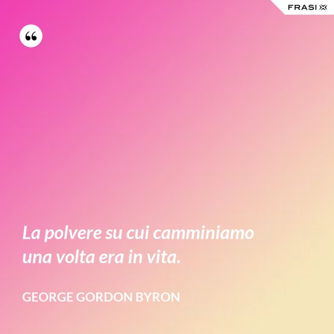 La polvere su cui camminiamo una volta era in vita. - George Gordon Byron