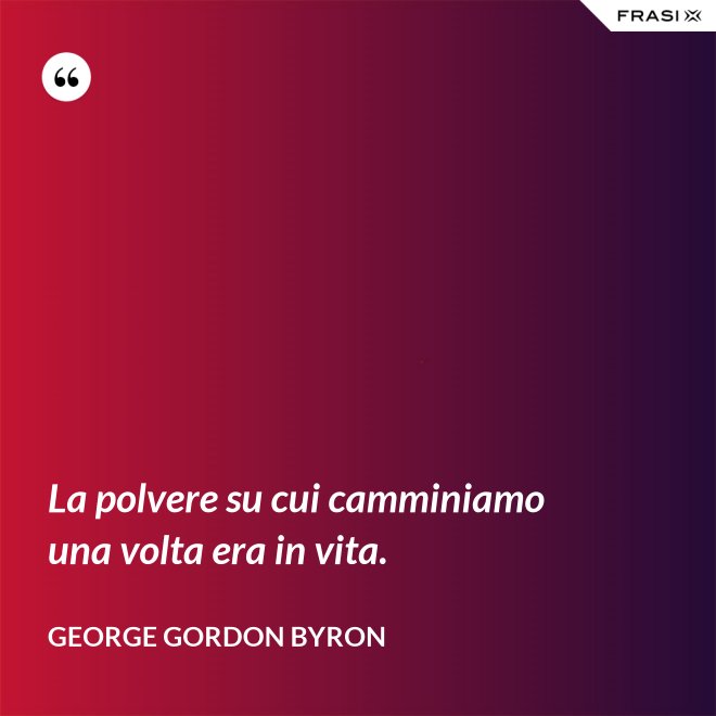 La polvere su cui camminiamo una volta era in vita. - George Gordon Byron