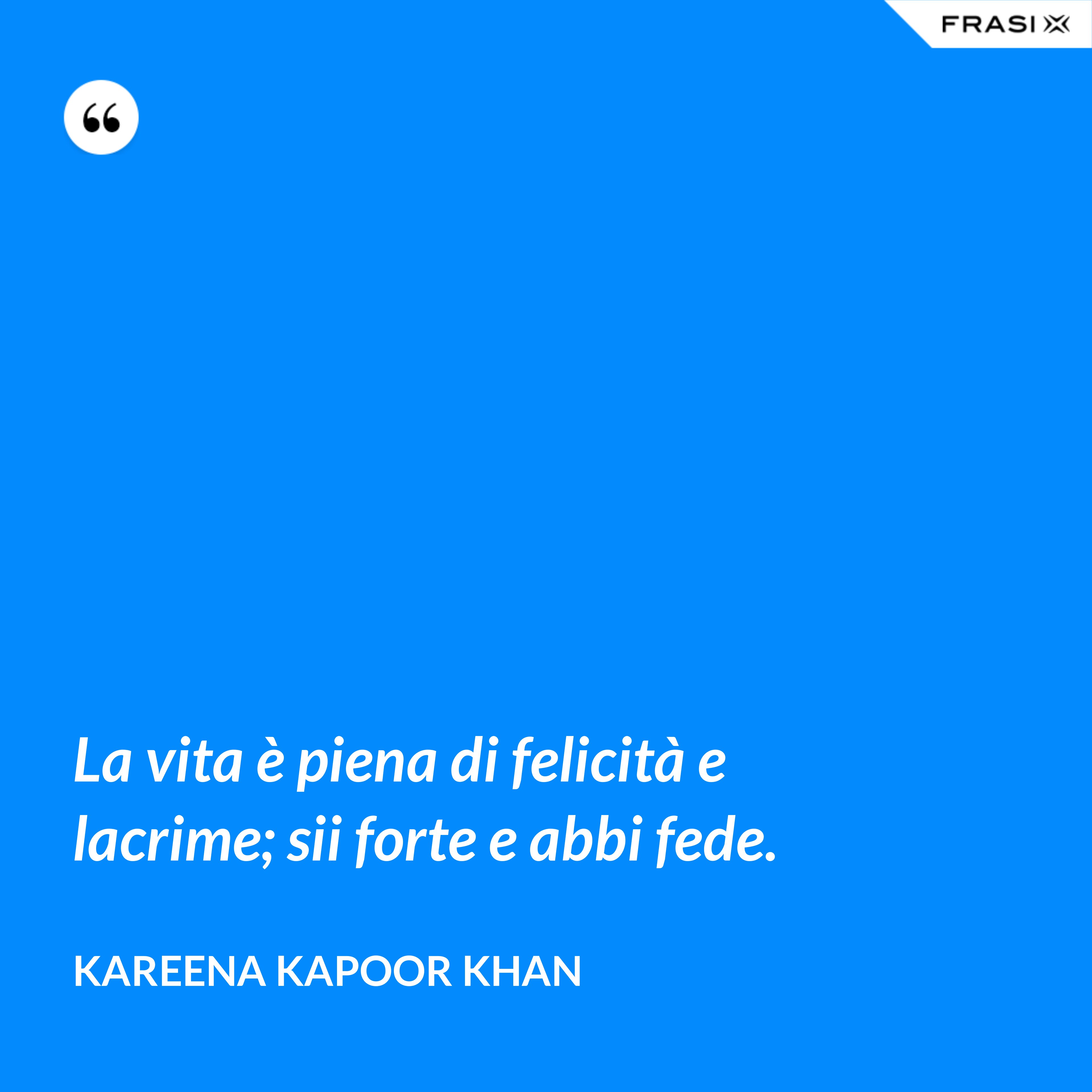 La vita è piena di felicità e lacrime; sii forte e abbi fede. - Kareena Kapoor Khan