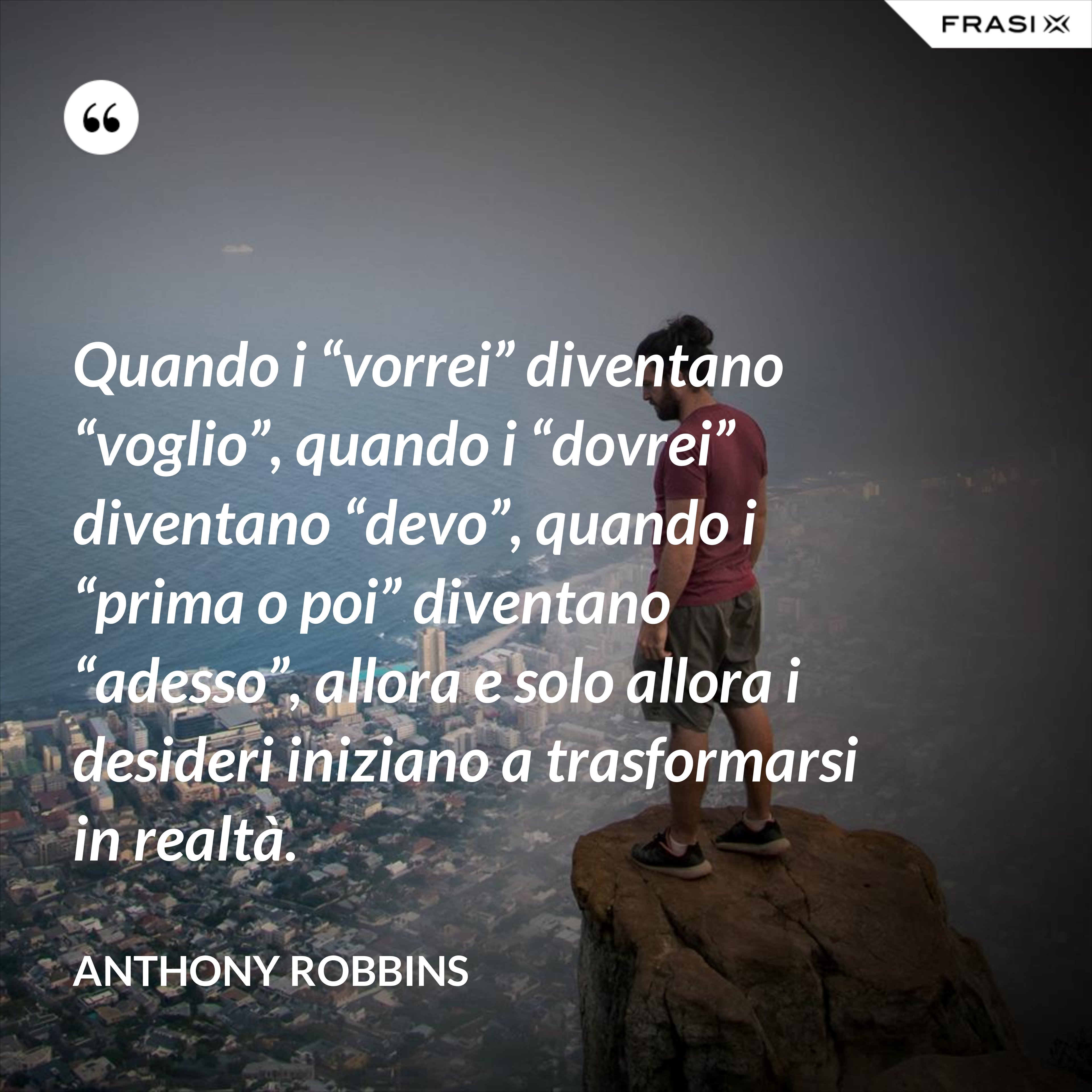 Quando i “vorrei” diventano “voglio”, quando i “dovrei” diventano “devo”, quando i “prima o poi” diventano “adesso”, allora e solo allora i desideri iniziano a trasformarsi in realtà. - Anthony Robbins