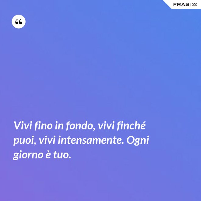 Vivi fino in fondo, vivi finché puoi, vivi intensamente. Ogni giorno è tuo. - Anonimo