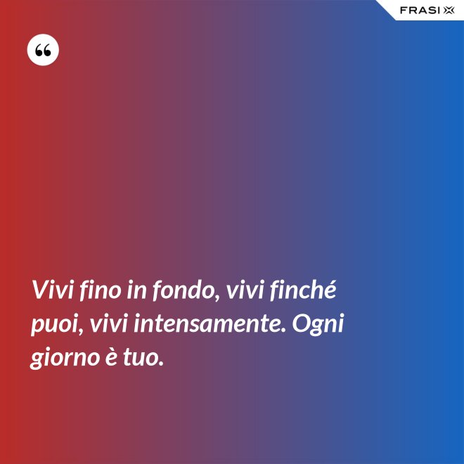 Vivi fino in fondo, vivi finché puoi, vivi intensamente. Ogni giorno è tuo. - Anonimo