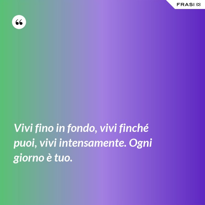 Vivi fino in fondo, vivi finché puoi, vivi intensamente. Ogni giorno è tuo. - Anonimo