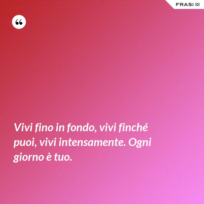 Vivi fino in fondo, vivi finché puoi, vivi intensamente. Ogni giorno è tuo. - Anonimo