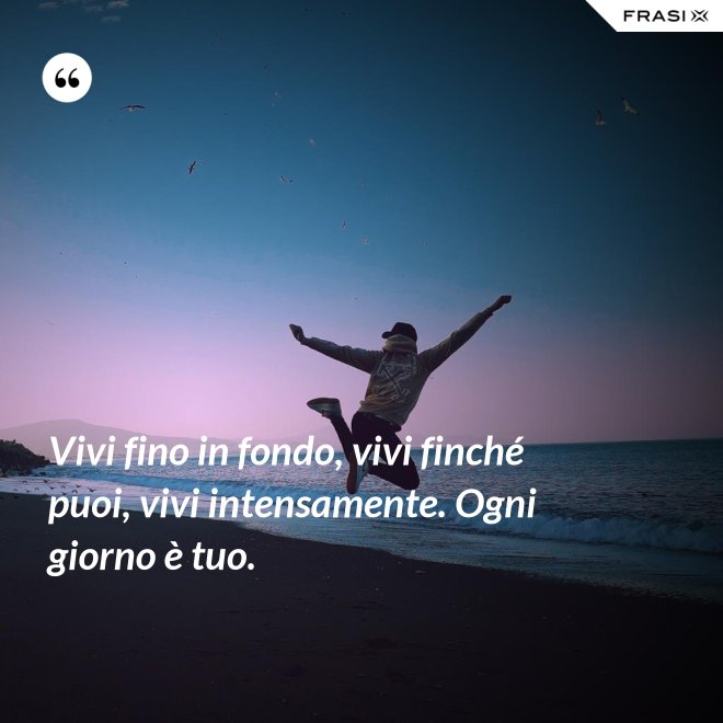 Vivi fino in fondo, vivi finché puoi, vivi intensamente. Ogni giorno è tuo. - Anonimo