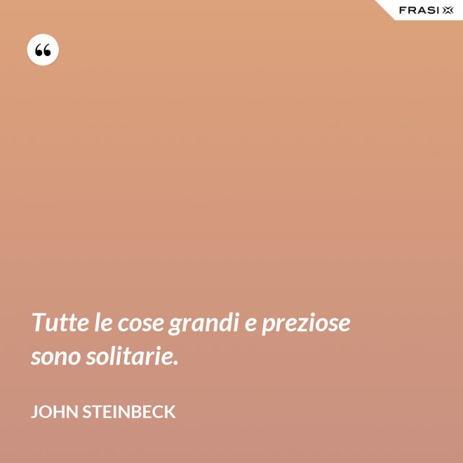 Tutte le cose grandi e preziose sono solitarie. - John Steinbeck