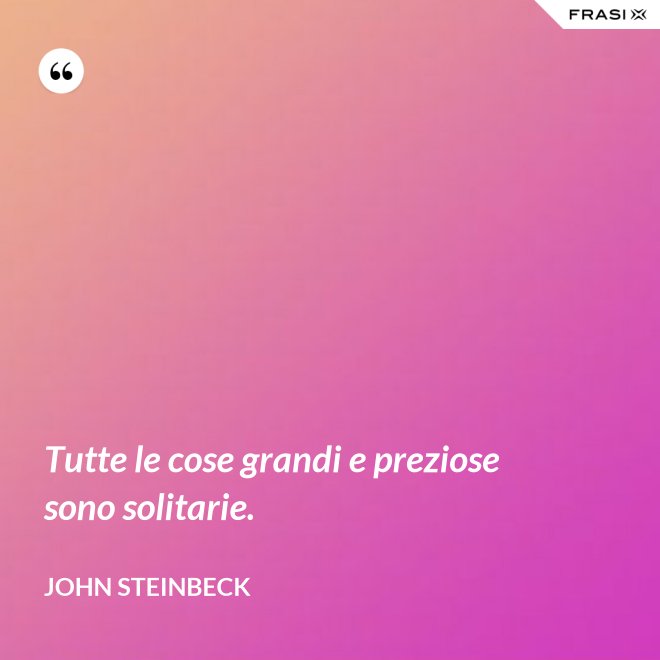 Tutte le cose grandi e preziose sono solitarie. - John Steinbeck