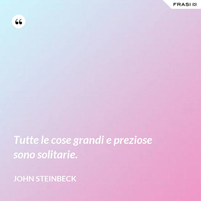 Tutte le cose grandi e preziose sono solitarie. - John Steinbeck