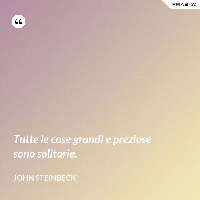 Tutte le cose grandi e preziose sono solitarie. - John Steinbeck