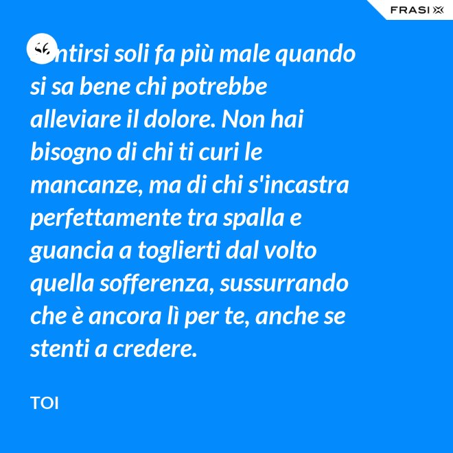 Sentirsi soli fa più male quando si sa bene chi potrebbe alleviare il dolore. Non hai bisogno di chi ti curi le mancanze, ma di chi s'incastra perfettamente tra spalla e guancia a toglierti dal volto quella sofferenza, sussurrando  che è ancora lì per te, anche se stenti a credere. - Toi