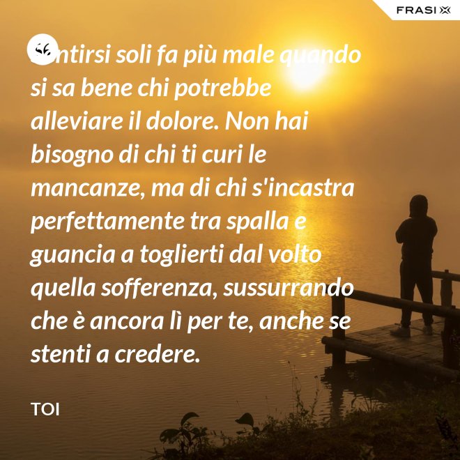 Sentirsi soli fa più male quando si sa bene chi potrebbe alleviare il dolore. Non hai bisogno di chi ti curi le mancanze, ma di chi s'incastra perfettamente tra spalla e guancia a toglierti dal volto quella sofferenza, sussurrando  che è ancora lì per te, anche se stenti a credere. - Toi