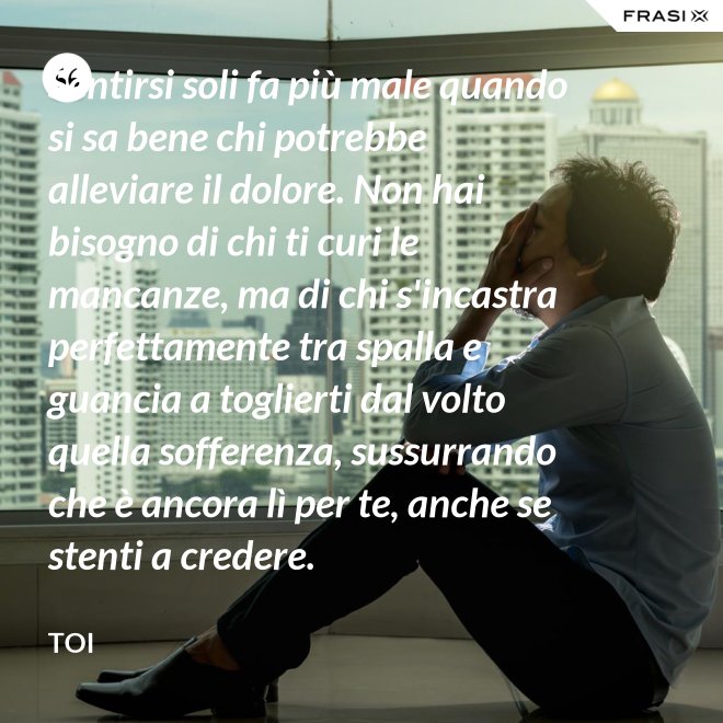 Sentirsi soli fa più male quando si sa bene chi potrebbe alleviare il dolore. Non hai bisogno di chi ti curi le mancanze, ma di chi s'incastra perfettamente tra spalla e guancia a toglierti dal volto quella sofferenza, sussurrando  che è ancora lì per te, anche se stenti a credere. - Toi