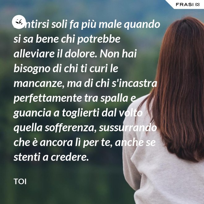Sentirsi soli fa più male quando si sa bene chi potrebbe alleviare il dolore. Non hai bisogno di chi ti curi le mancanze, ma di chi s'incastra perfettamente tra spalla e guancia a toglierti dal volto quella sofferenza, sussurrando  che è ancora lì per te, anche se stenti a credere. - Toi
