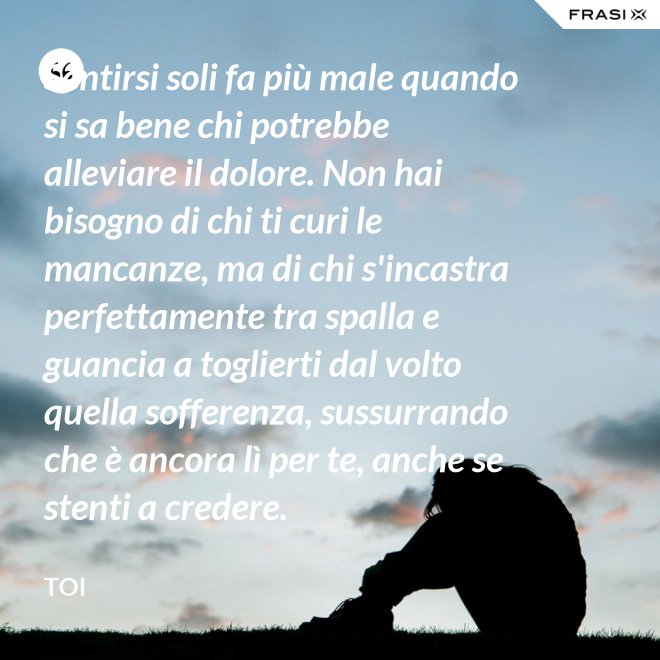 Sentirsi soli fa più male quando si sa bene chi potrebbe alleviare il dolore. Non hai bisogno di chi ti curi le mancanze, ma di chi s'incastra perfettamente tra spalla e guancia a toglierti dal volto quella sofferenza, sussurrando  che è ancora lì per te, anche se stenti a credere. - Toi