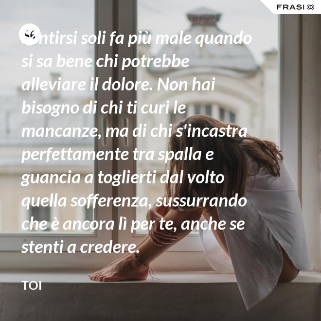 Sentirsi soli fa più male quando si sa bene chi potrebbe alleviare il dolore. Non hai bisogno di chi ti curi le mancanze, ma di chi s'incastra perfettamente tra spalla e guancia a toglierti dal volto quella sofferenza, sussurrando  che è ancora lì per te, anche se stenti a credere. - Toi
