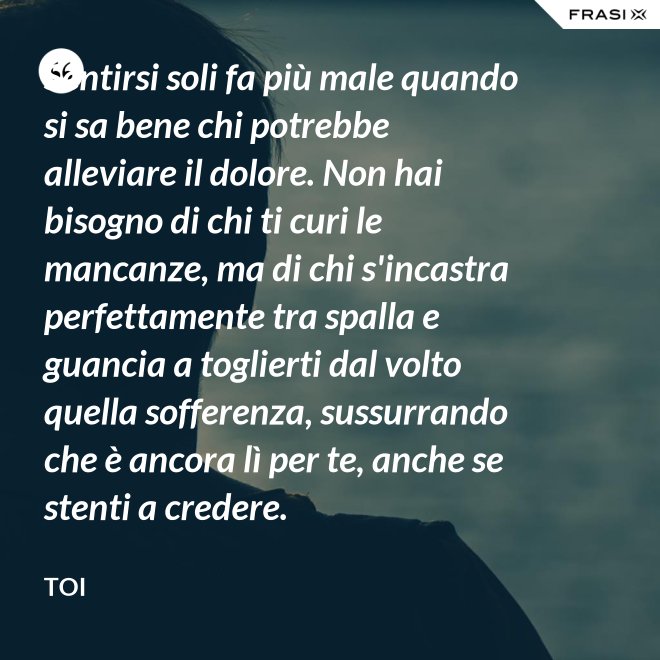 Sentirsi soli fa più male quando si sa bene chi potrebbe alleviare il dolore. Non hai bisogno di chi ti curi le mancanze, ma di chi s'incastra perfettamente tra spalla e guancia a toglierti dal volto quella sofferenza, sussurrando  che è ancora lì per te, anche se stenti a credere. - Toi