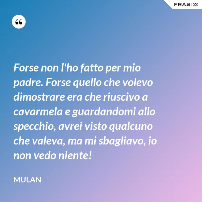 Forse non l'ho fatto per mio padre. Forse quello che volevo dimostrare era che riuscivo a cavarmela e guardandomi allo specchio, avrei visto qualcuno che valeva, ma mi sbagliavo, io non vedo niente! - Mulan