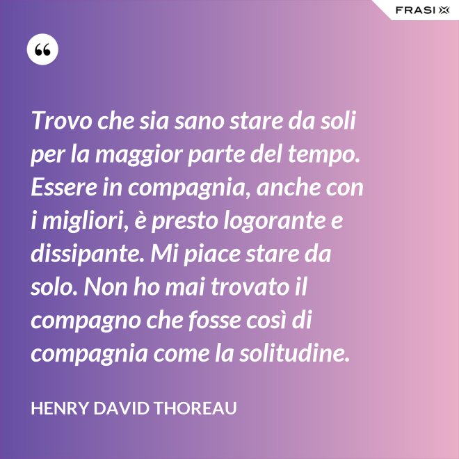 Trovo che sia sano stare da soli per la maggior parte del tempo. Essere in compagnia, anche con i migliori, è presto logorante e dissipante. Mi piace stare da solo. Non ho mai trovato il compagno che fosse così di compagnia come la solitudine. - Henry David Thoreau