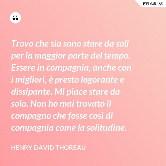 Trovo che sia sano stare da soli per la maggior parte del tempo. Essere in compagnia, anche con i migliori, è presto logorante e dissipante. Mi piace stare da solo. Non ho mai trovato il compagno che fosse così di compagnia come la solitudine. - Henry David Thoreau