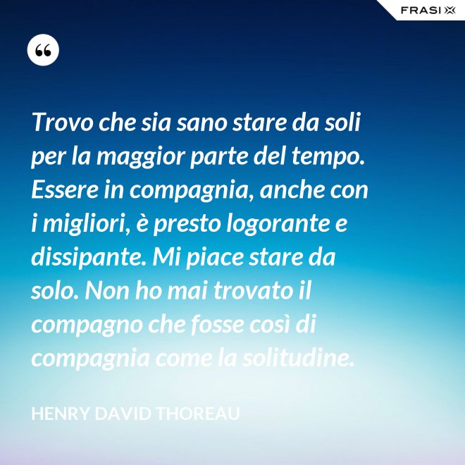 Trovo che sia sano stare da soli per la maggior parte del tempo. Essere in compagnia, anche con i migliori, è presto logorante e dissipante. Mi piace stare da solo. Non ho mai trovato il compagno che fosse così di compagnia come la solitudine. - Henry David Thoreau