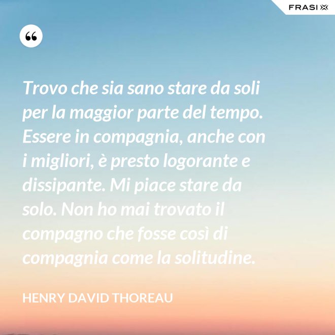 Trovo che sia sano stare da soli per la maggior parte del tempo. Essere in compagnia, anche con i migliori, è presto logorante e dissipante. Mi piace stare da solo. Non ho mai trovato il compagno che fosse così di compagnia come la solitudine. - Henry David Thoreau