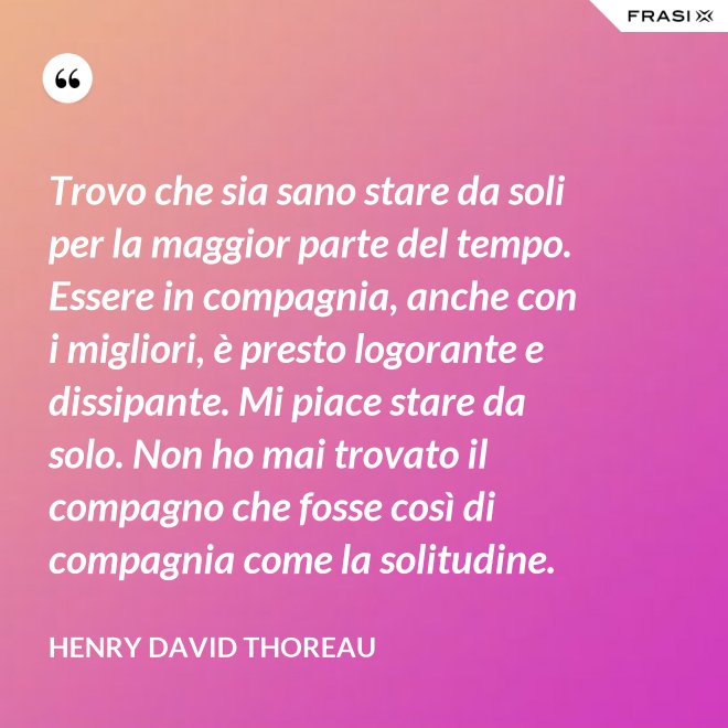 Trovo che sia sano stare da soli per la maggior parte del tempo. Essere in compagnia, anche con i migliori, è presto logorante e dissipante. Mi piace stare da solo. Non ho mai trovato il compagno che fosse così di compagnia come la solitudine. - Henry David Thoreau