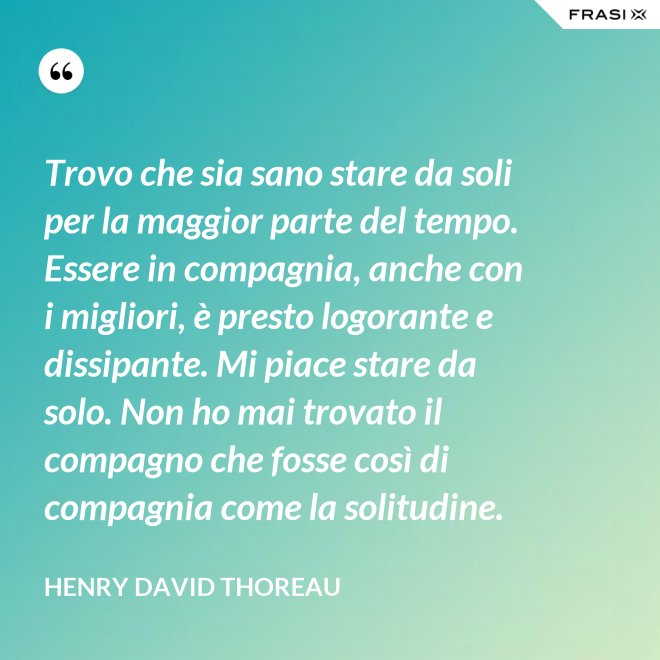 Trovo che sia sano stare da soli per la maggior parte del tempo. Essere in compagnia, anche con i migliori, è presto logorante e dissipante. Mi piace stare da solo. Non ho mai trovato il compagno che fosse così di compagnia come la solitudine. - Henry David Thoreau