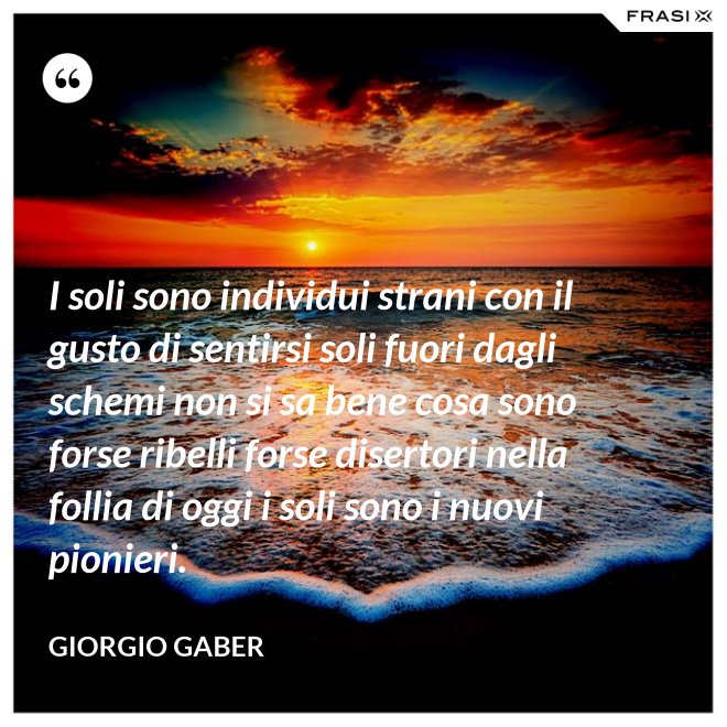 I soli sono individui strani con il gusto di sentirsi soli fuori dagli schemi non si sa bene cosa sono forse ribelli forse disertori nella follia di oggi i soli sono i nuovi pionieri. - Giorgio Gaber