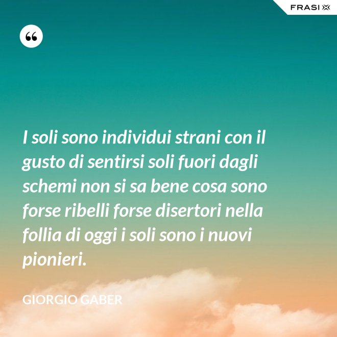 I soli sono individui strani con il gusto di sentirsi soli fuori dagli schemi non si sa bene cosa sono forse ribelli forse disertori nella follia di oggi i soli sono i nuovi pionieri. - Giorgio Gaber