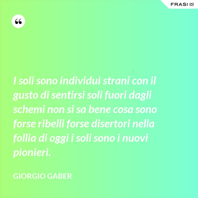 I soli sono individui strani con il gusto di sentirsi soli fuori dagli schemi non si sa bene cosa sono forse ribelli forse disertori nella follia di oggi i soli sono i nuovi pionieri. - Giorgio Gaber