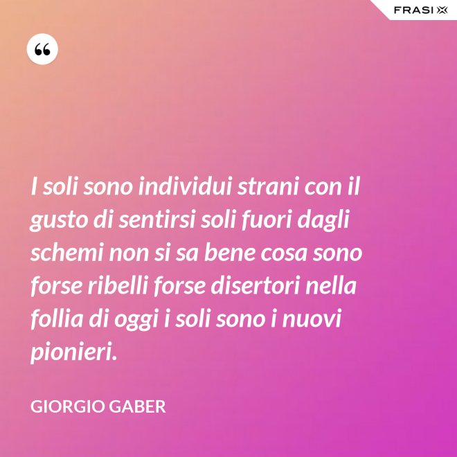 I soli sono individui strani con il gusto di sentirsi soli fuori dagli schemi non si sa bene cosa sono forse ribelli forse disertori nella follia di oggi i soli sono i nuovi pionieri. - Giorgio Gaber