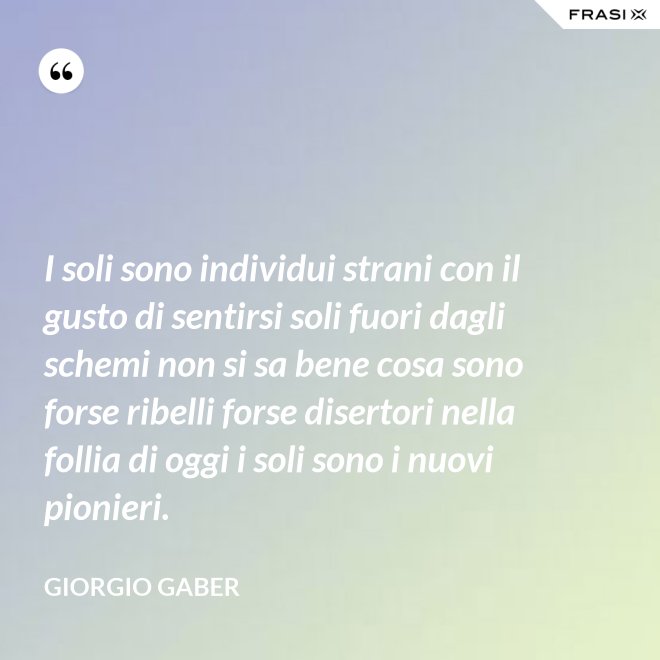 I soli sono individui strani con il gusto di sentirsi soli fuori dagli schemi non si sa bene cosa sono forse ribelli forse disertori nella follia di oggi i soli sono i nuovi pionieri. - Giorgio Gaber