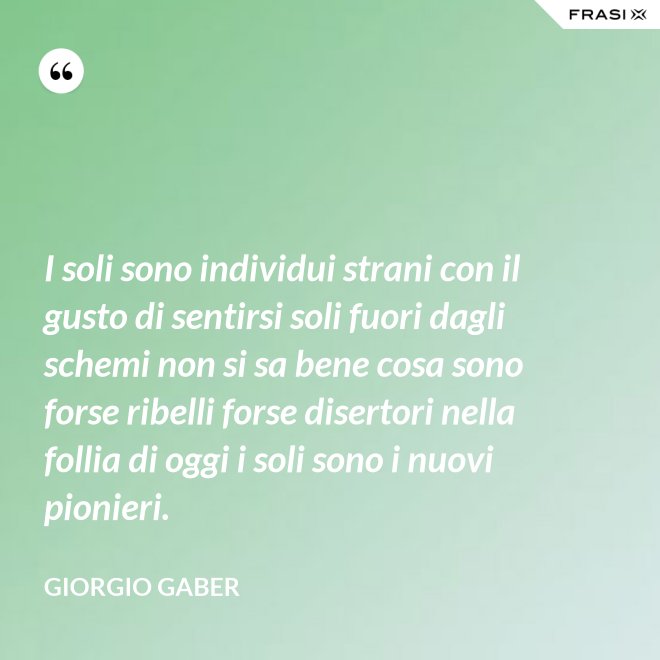 I soli sono individui strani con il gusto di sentirsi soli fuori dagli schemi non si sa bene cosa sono forse ribelli forse disertori nella follia di oggi i soli sono i nuovi pionieri. - Giorgio Gaber