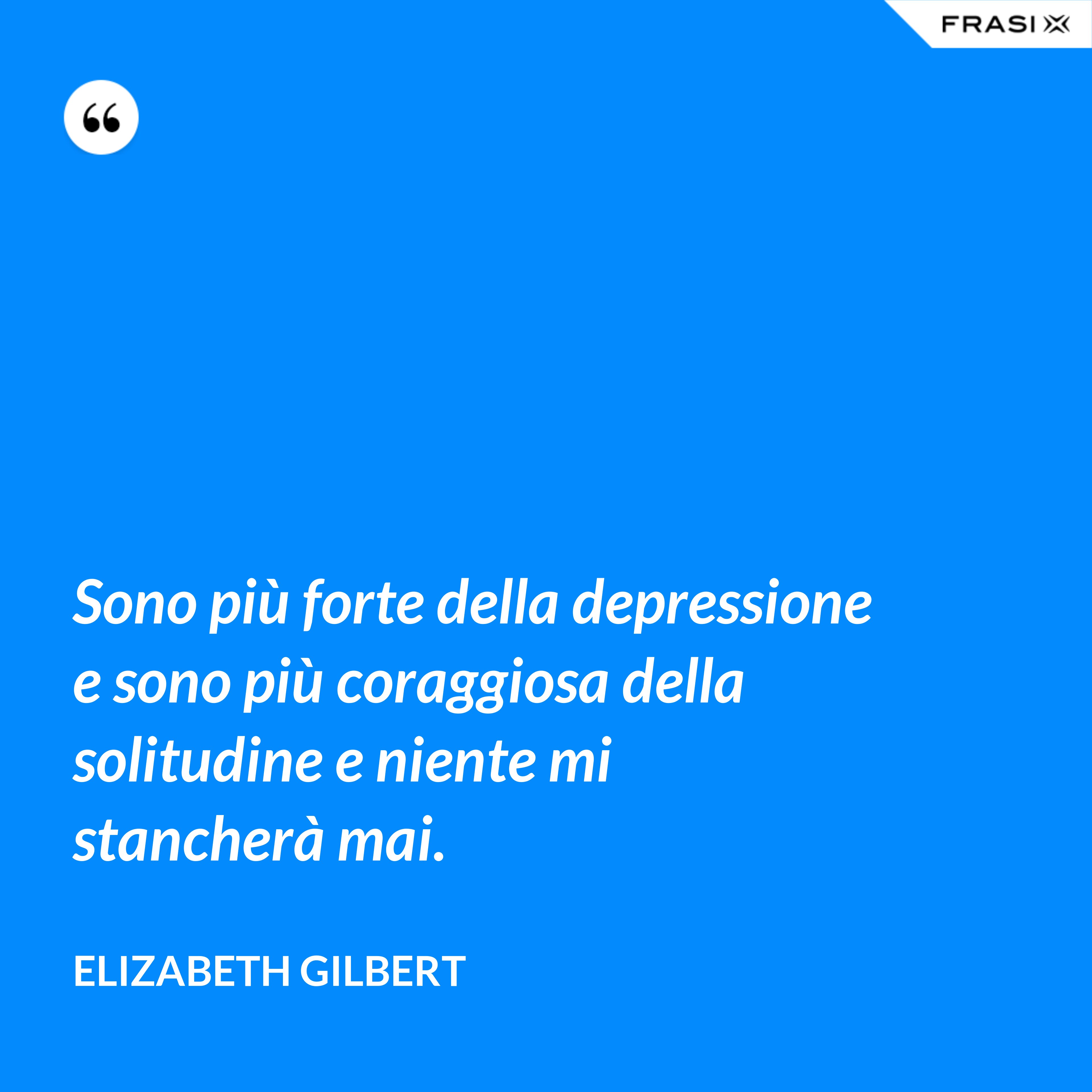 Sono più forte della depressione e sono più coraggiosa della solitudine e niente mi stancherà mai. - Elizabeth Gilbert