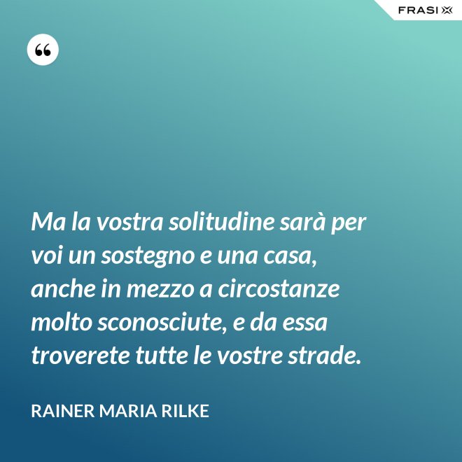 Ma la vostra solitudine sarà per voi un sostegno e una casa, anche in mezzo a circostanze molto sconosciute, e da essa troverete tutte le vostre strade. - Rainer Maria Rilke