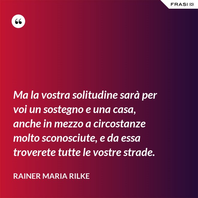 Ma la vostra solitudine sarà per voi un sostegno e una casa, anche in mezzo a circostanze molto sconosciute, e da essa troverete tutte le vostre strade. - Rainer Maria Rilke