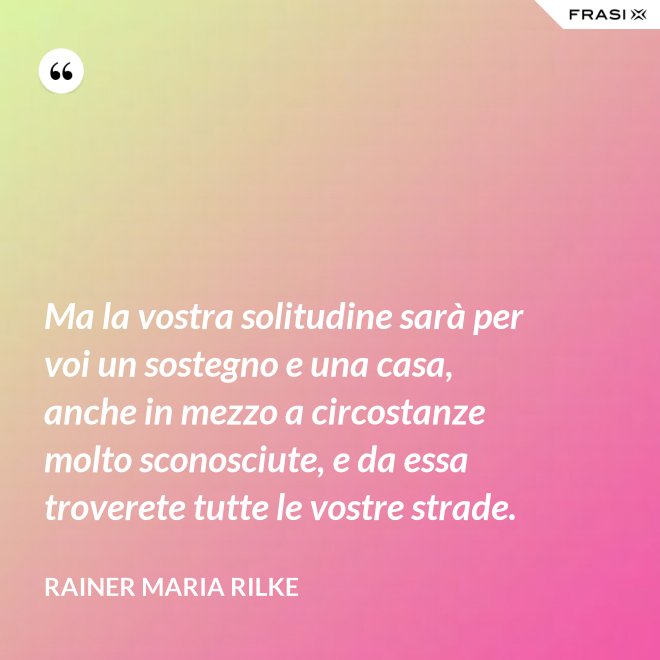 Ma la vostra solitudine sarà per voi un sostegno e una casa, anche in mezzo a circostanze molto sconosciute, e da essa troverete tutte le vostre strade. - Rainer Maria Rilke