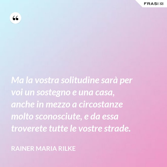 Ma la vostra solitudine sarà per voi un sostegno e una casa, anche in mezzo a circostanze molto sconosciute, e da essa troverete tutte le vostre strade. - Rainer Maria Rilke