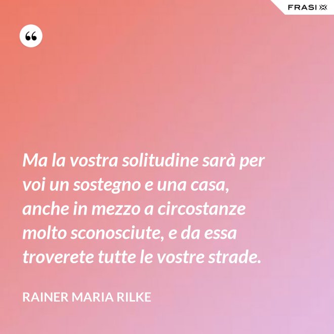 Ma la vostra solitudine sarà per voi un sostegno e una casa, anche in mezzo a circostanze molto sconosciute, e da essa troverete tutte le vostre strade. - Rainer Maria Rilke