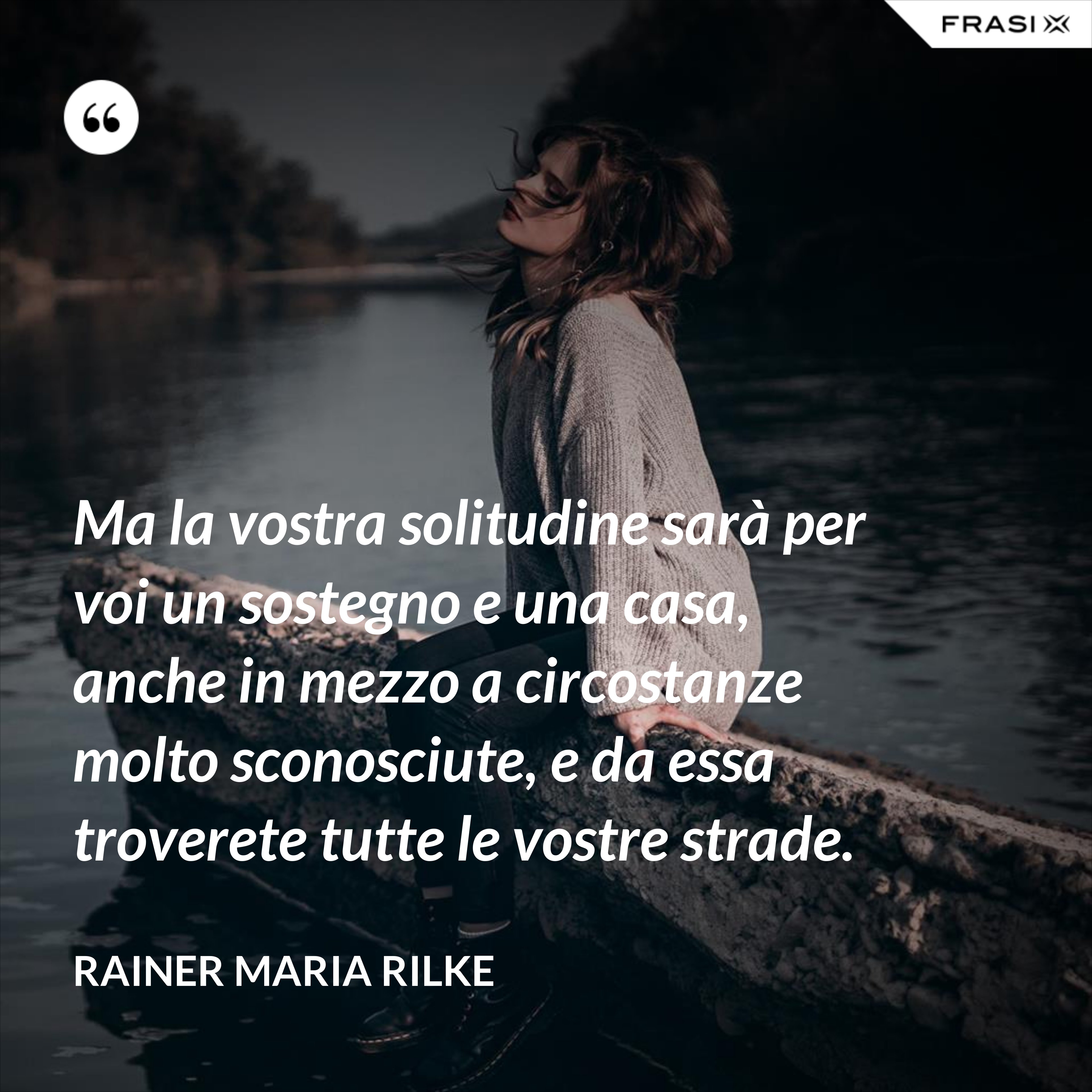 Ma la vostra solitudine sarà per voi un sostegno e una casa, anche in mezzo a circostanze molto sconosciute, e da essa troverete tutte le vostre strade. - Rainer Maria Rilke