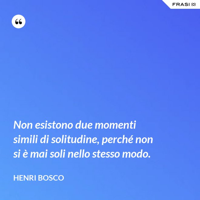 Non esistono due momenti simili di solitudine, perché non si è mai soli nello stesso modo. - Henri Bosco