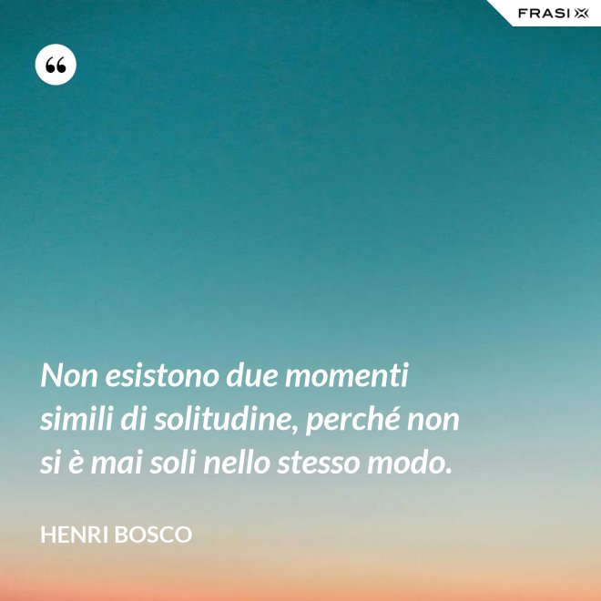 Non esistono due momenti simili di solitudine, perché non si è mai soli nello stesso modo. - Henri Bosco