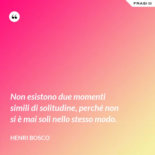 Non esistono due momenti simili di solitudine, perché non si è mai soli nello stesso modo. - Henri Bosco