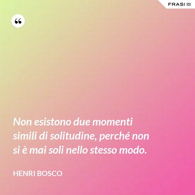 Non esistono due momenti simili di solitudine, perché non si è mai soli nello stesso modo. - Henri Bosco