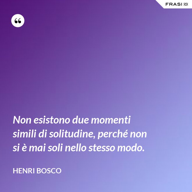Non esistono due momenti simili di solitudine, perché non si è mai soli nello stesso modo. - Henri Bosco