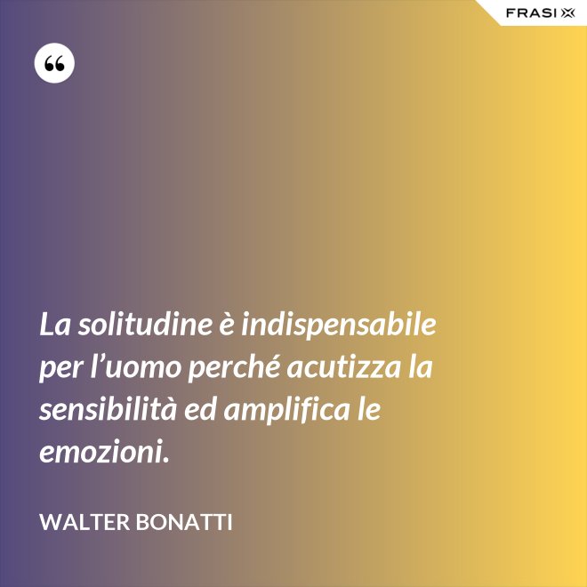 La solitudine è indispensabile per l’uomo perché acutizza la sensibilità ed amplifica le emozioni. - Walter Bonatti