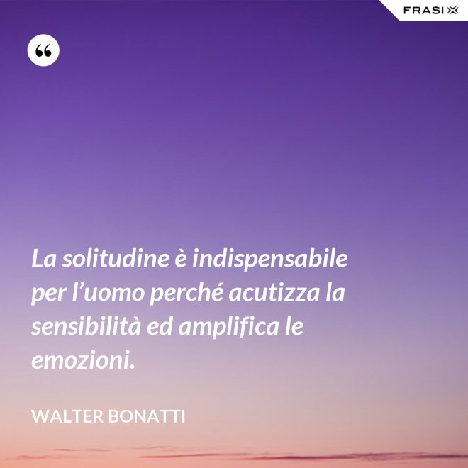 La solitudine è indispensabile per l’uomo perché acutizza la sensibilità ed amplifica le emozioni. - Walter Bonatti