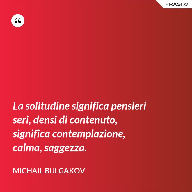 La solitudine significa pensieri seri, densi di contenuto, significa contemplazione, calma, saggezza. - Michail Bulgakov