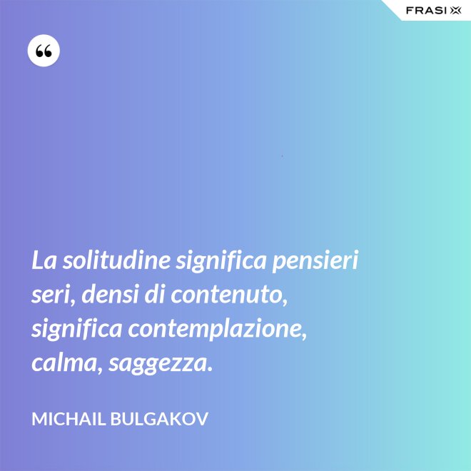 La solitudine significa pensieri seri, densi di contenuto, significa contemplazione, calma, saggezza. - Michail Bulgakov
