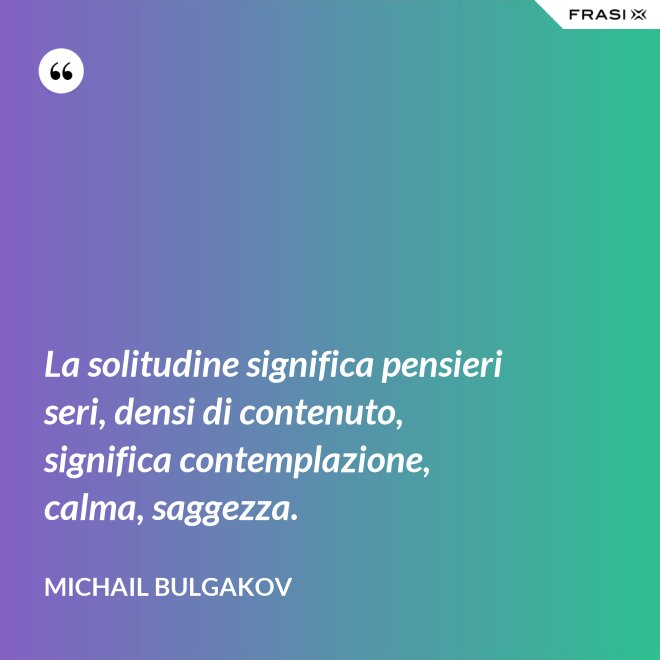 La solitudine significa pensieri seri, densi di contenuto, significa contemplazione, calma, saggezza. - Michail Bulgakov
